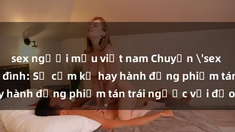 sex người mẫu việt nam Chuyện 'sex chị dâu' trong gia đình: Sự cấm kỵ hay hành động phiếm tán trái ngược với đạo lý?