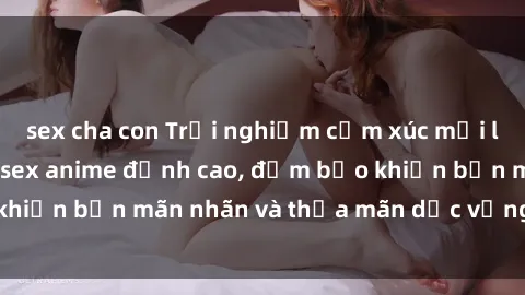 sex cha con Trải nghiệm cảm xúc mới lạ với các bộ phim sex anime đỉnh cao, đảm bảo khiến bạn mãn nhãn và thỏa mãn dục vọng tột đỉnh.