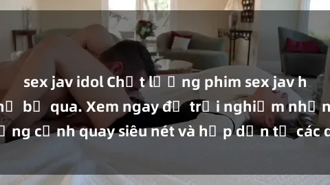 sex jav idol Chất lượng phim sex jav hd đỉnh cao không thể bỏ qua. Xem ngay để trải nghiệm những cảnh quay siêu nét và hấp dẫn từ các diễn viên nổi tiếng.