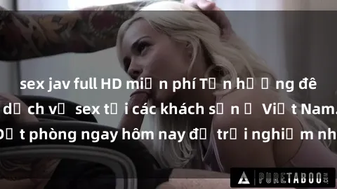 sex jav full HD miễn phí Tận hưởng đêm thăng hoa cùng dịch vụ sex tại các khách sạn ở Việt Nam. Đặt phòng ngay hôm nay để trải nghiệm những khoái cảm độc đáo.