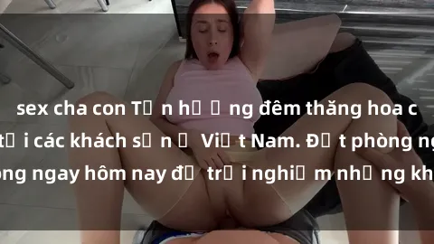 sex cha con Tận hưởng đêm thăng hoa cùng dịch vụ sex tại các khách sạn ở Việt Nam. Đặt phòng ngay hôm nay để trải nghiệm những khoái cảm độc đáo.