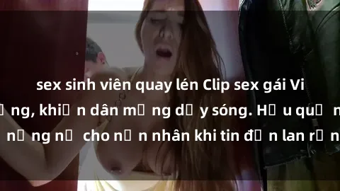 sex sinh viên quay lén Clip sex gái Việt bị lộ gây chấn động, khiến dân mạng dậy sóng. Hậu quả nặng nề cho nạn nhân khi tin đồn lan rộng trên mạng xã hội.