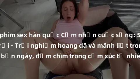phim sex hàn quốc Cảm nhận cuộc sống: Sex gái Việt ngoài trời - Trải nghiệm hoang dã và mãnh liệt trong bản ngày, đắm chìm trong cảm xúc tự nhiên và sự giao thoa tình yêu.