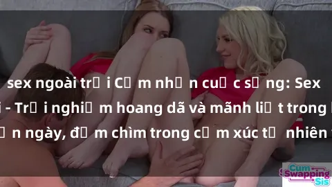 sex ngoài trời Cảm nhận cuộc sống: Sex gái Việt ngoài trời - Trải nghiệm hoang dã và mãnh liệt trong bản ngày, đắm chìm trong cảm xúc tự nhiên và sự giao thoa tình yêu.