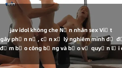 jav idol không che Nạn nhân sex Việt Nam bị hiếp dâm gây phẫn nộ, cần xử lý nghiêm minh để đảm bảo công bằng và bảo vệ quyền lợi của người bị hại.