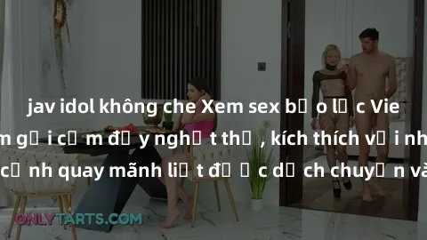 jav idol không che Xem sex bạo lực Vietsub - Một tác phẩm gợi cảm đầy nghẹt thở, kích thích với những cảnh quay mãnh liệt được dịch chuyển và hấp dẫn trong thế giới .