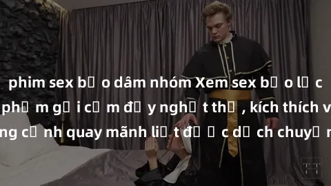 phim sex bạo dâm nhóm Xem sex bạo lực Vietsub - Một tác phẩm gợi cảm đầy nghẹt thở, kích thích với những cảnh quay mãnh liệt được dịch chuyển và hấp dẫn trong thế giới .