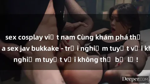sex cosplay việt nam Cùng khám phá thế giới độc đáo của sex jav bukkake - trải nghiệm tuyệt vời không thể bỏ lỡ!