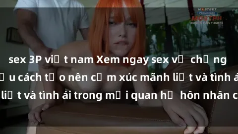 sex 3P việt nam Xem ngay sex vợ chồng vietsub để tìm hiểu cách tạo nên cảm xúc mãnh liệt và tình ái trong mối quan hệ hôn nhân của bạn!