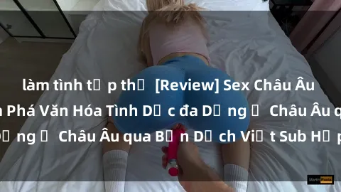 làm tình tập thể [Review] Sex Châu Âu Vietsub: Cùng Khám Phá Văn Hóa Tình Dục đa Dạng ở Châu Âu qua Bản Dịch Việt Sub Hấp Dẫn