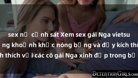 sex nữ cảnh sát Xem sex gái Nga vietsub: Tận hưởng những khoảnh khắc nóng bỏng và đầy kích thích với các cô gái Nga xinh đẹp trong bộ phim vietsub.