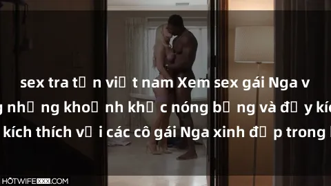 sex tra tấn việt nam Xem sex gái Nga vietsub: Tận hưởng những khoảnh khắc nóng bỏng và đầy kích thích với các cô gái Nga xinh đẹp trong bộ phim vietsub.