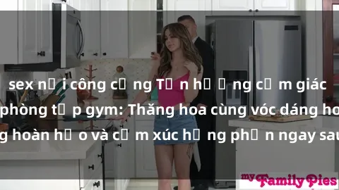 sex nơi công cộng Tận hưởng cảm giác tươi mới với sex phòng tập gym: Thăng hoa cùng vóc dáng hoàn hảo và cảm xúc hưng phấn ngay sau buổi tập luyện!