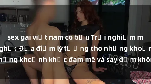 sex gái việt nam có bầu Trải nghiệm mới lạ tại sex nhà nghỉ: Địa điểm lý tưởng cho những khoảnh khắc đam mê và say đắm không thể quên!