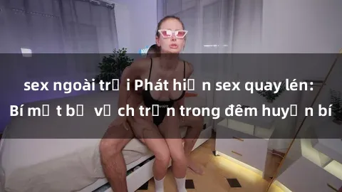 sex ngoài trời Phát hiện sex quay lén: Bí mật bị vạch trần trong đêm huyền bí