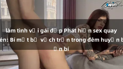làm tình với gái đẹp Phát hiện sex quay lén: Bí mật bị vạch trần trong đêm huyền bí