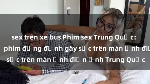 sex trên xe bus Phim sex Trung Quốc: Nghi vấn về các bộ phim đỏng đảnh gây sốc trên màn ảnh điện ảnh Trung Quốc
