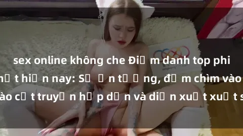 sex online không che Điểm danh top phim sex vietsub hot nhất hiện nay: Số ấn tượng, đắm chìm vào cốt truyện hấp dẫn và diễn xuất xuất sắcủa các diễn viên.