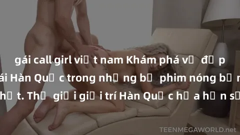 gái call girl việt nam Khám phá vẻ đẹp quyến rũ của sex gái Hàn Quốc trong những bộ phim nóng bỏng và hấp dẫn nhất. Thế giới giải trí Hàn Quốc hứa hẹn sẽ là nơi đem lại những trải nghiệm đầy kích thíc