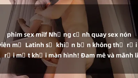 phim sex milf Những cảnh quay sex nóng bỏng với diễn viên mỹ Latinh sẽ khiến bạn không thể rời mắt khỏi màn hình! Đam mê và mãnh liệt, đầy cuốn hút!