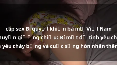 clip sex Bí quyết khiến bà mẹ Việt Nam thăng hoa trong chuyện giường chiếu: Bí mật để tình yêu cháy bỏng và cuộc sống hôn nhân thêm sung sướng.