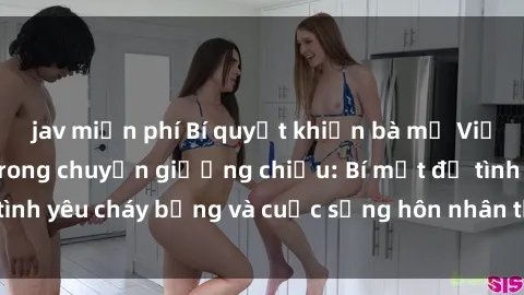 jav miễn phí Bí quyết khiến bà mẹ Việt Nam thăng hoa trong chuyện giường chiếu: Bí mật để tình yêu cháy bỏng và cuộc sống hôn nhân thêm sung sướng.