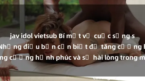 jav idol vietsub Bí mật về cuộc sống sex của bà nội trợ: Những điều bạn cần biết để tăng cường hạnh phúc và sự hài lòng trong mối quan hệ