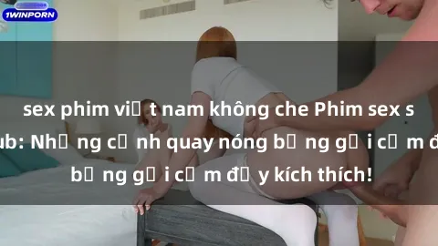 sex phim việt nam không che Phim sex sinh viên Vietsub: Những cảnh quay nóng bỏng gợi cảm đầy kích thích!