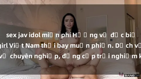 sex jav idol miễn phí Hương vị đặc biệt với sex gái call girl Việt Nam thổi bay muộn phiền. Dịch vụ chuyên nghiệp, đẳng cấp trải nghiệm khó quên. Đặt lịch ngay!