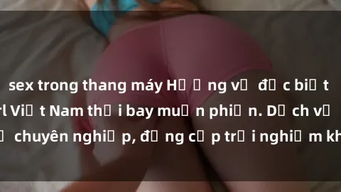 sex trong thang máy Hương vị đặc biệt với sex gái call girl Việt Nam thổi bay muộn phiền. Dịch vụ chuyên nghiệp, đẳng cấp trải nghiệm khó quên. Đặt lịch ngay!