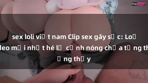 sex loli việt nam Clip sex gây sốc: Loạt video mới nhất hé lộ cảnh nóng chưa từng thấy