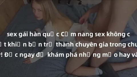 sex gái hàn quốc Cẩm nang sex không che: Những bí quyết khiến bạn trở thành chuyên gia trong chuyện ấy! Đọc ngay để khám phá những mẹo hay và bí quyết tình dục không che.