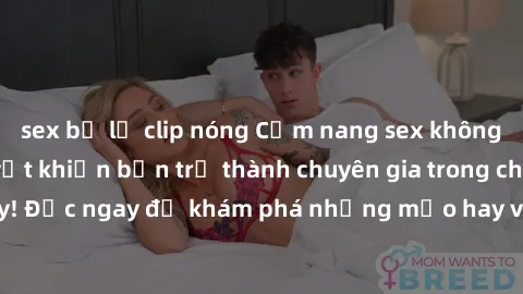 sex bị lộ clip nóng Cẩm nang sex không che: Những bí quyết khiến bạn trở thành chuyên gia trong chuyện ấy! Đọc ngay để khám phá những mẹo hay và bí quyết tình dục không che.