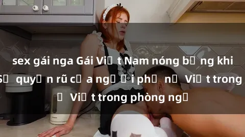 sex gái nga Gái Việt Nam nóng bỏng khi làm tình: Sự quyến rũ của người phụ nữ Việt trong phòng ngủ