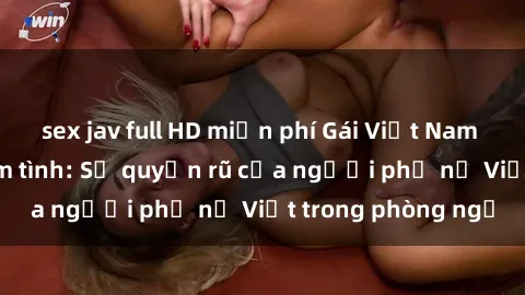 sex jav full HD miễn phí Gái Việt Nam nóng bỏng khi làm tình: Sự quyến rũ của người phụ nữ Việt trong phòng ngủ