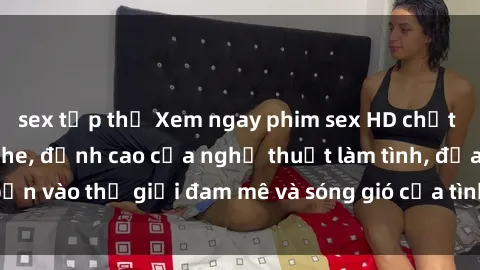 sex tập thể Xem ngay phim sex HD chất lượng cao không che, đỉnh cao của nghệ thuật làm tình, đưa bạn vào thế giới đam mê và sóng gió của tình yêu không giới hạn.
