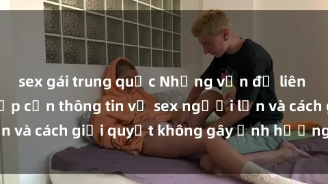 sex gái trung quốc Những vấn đề liên quan đến việc tiếp cận thông tin về sex người lớn và cách giải quyết không gây ảnh hưởng đến trẻ em