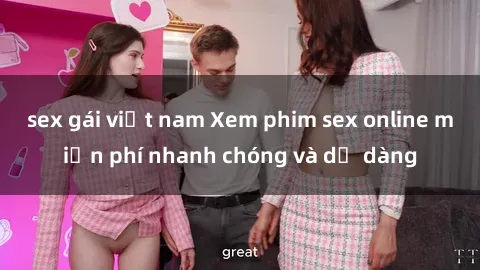 sex gái việt nam Xem phim sex online miễn phí nhanh chóng và dễ dàng