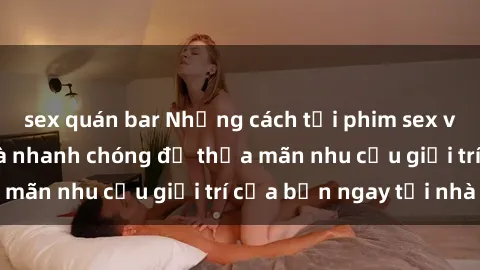 sex quán bar Những cách tải phim sex về máy đơn giản và nhanh chóng để thỏa mãn nhu cầu giải trí của bạn ngay tại nhà