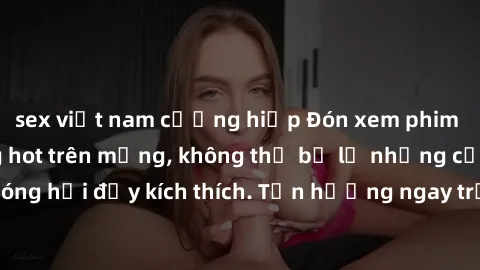 sex việt nam cưỡng hiếp Đón xem phim sex mới nhất đang hot trên mạng, không thể bỏ lỡ những cảnh nóng hổi đầy kích thích. Tận hưởng ngay trước khi bị xoá chóng mặt!