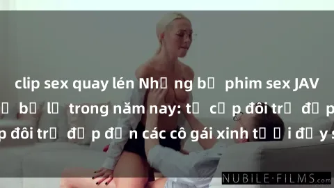 clip sex quay lén Những bộ phim sex JAV hot nhất không thể bỏ lỡ trong năm nay: từ cặp đôi trẻ đẹp đến các cô gái xinh tươi đầy sức hút.