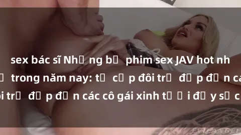 sex bác sĩ Những bộ phim sex JAV hot nhất không thể bỏ lỡ trong năm nay: từ cặp đôi trẻ đẹp đến các cô gái xinh tươi đầy sức hút.