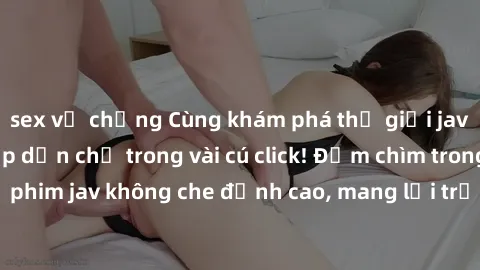 sex vợ chồng Cùng khám phá thế giới jav không che siêu hấp dẫn chỉ trong vài cú click! Đắm chìm trong những bộ phim jav không che đỉnh cao, mang lại trải nghiệm thú vị và đầy kích thích.