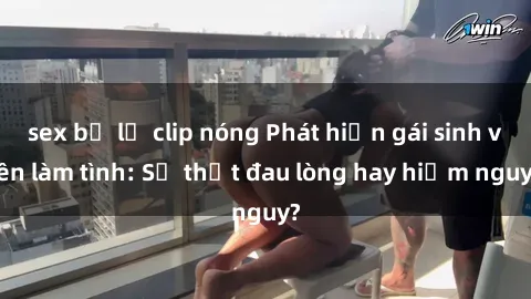 sex bị lộ clip nóng Phát hiện gái sinh viên làm tình: Sự thật đau lòng hay hiểm nguy?
