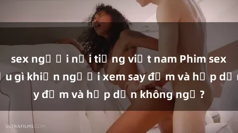 sex người nổi tiếng việt nam Phim sex học sinh: Điều gì khiến người xem say đắm và hấp dẫn không ngờ?