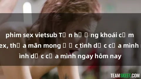 phim sex vietsub Tận hưởng khoái cảm với gái xinh sex, thỏa mãn mong ước tình dục của mình ngay hôm nay