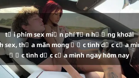 tải phim sex miễn phí Tận hưởng khoái cảm với gái xinh sex, thỏa mãn mong ước tình dục của mình ngay hôm nay