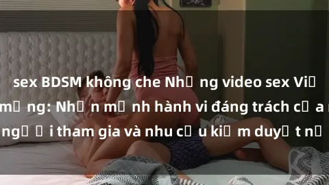 sex BDSM không che Những video sex Việt Nam gây sốt trên mạng: Nhấn mạnh hành vi đáng trách của người tham gia và nhu cầu kiểm duyệt nội dung trên internet.