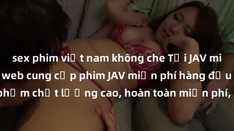 sex phim việt nam không che Tải JAV miễn phí: Các trang web cung cấp phim JAV miễn phí hàng đầu hiện nay. Các tác phẩm chất lượng cao, hoàn toàn miễn phí, giúp bạn thỏa mãn niềm đam mê mà không tốn ké