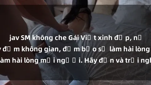 jav SM không che Gái Việt xinh đẹp, nồng nàn làm tình say đắm không gian, đảm bảo sẽ làm hài lòng mọi người. Hãy đến và trải nghiệm ngay!
